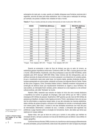 estrangeiros de cada país, ou seja, quando um cidadão ultrapassa suas fronteiras nacionais ele é
registrado, servindo de base para estas estatísticas. Isto é a base para a realização de rankings,
por exemplo, dos países e cidades mais visitadas em todo o mundo.
Tabela 1- Fluxo e receitas advindas de turistas internacionais em todo mundo entre 1965 e 2010.
ANOS

TURISTAS (Milhões)

ANOS 

RECEITA (Bilhões
de US$)

1965

112,9

1965

11,6

1970

165,8

1970

17,9

1975

222,3

1975

40,7

1980

286,1

1980

102,4

1985

327,2

1985

116,2

1990

441,2

1990

230,6

1995

538,1

1995

399,0

2000

680,6

2000

460,1

2005

802,5

2005

679,5

2006

861,1

2006

723,9

2007

902,6

2007

858,6

2008

919,9

2008

941,9

2009

885,3

2009

852,5

2010

907,9*

2010

889,6*

* Projeção Fonte: Highlights, OMT, 2010 	 * Projeção Fonte: Highlights, OMT, 2010

Quando se acrescenta o dado de fluxo de dinheiro que gira no setor do turismo, as
estatísticas ganham importância ainda maior. Conforme a OMT, em 1990, o turismo gerava em todo
o mundo, US$ 230 bilhões. Atualmente, esta cifra já ultrapassa a casa dos US$ 700 bilhões, sendo
projetado para 2010 alcançar US$1,006 trilhão. Estes números são tão enlarguecidos, pois as
políticas nacionais de desenvolvimento do turismo passaram a se disseminar em variados países,
já que o investimento neste setor pode trazer, de maneira rápida, grandes dividendos devido ao
sucesso apresentado em outros países, sobretudo na Europa e em algumas ilhas do Caribe. Países
da Ásia como Cingapura, China, Emirados Árabes Unidos e Tailândia investiram maciçamente na
construção de atrativos locais que impulsionaram fortemente as viagens a seus territórios. No
caso asiático, as motivações foram variadas, porém, destacam-se a dos negócios e a de conhecer
culturas exóticas, até então “fechadas” ao mundo.

Geografia Ensino & Pesquisa, v. 16, n.2
p. 47 - 63, maio/ago. 201 2

O Turismo e a Produção do Espaço:
Perfil Geográfico de uma Prática
Sócioespacial

52

I

ISSN 2236-4994

Naisbitt (1994), baseando seus estudos em dados do início dos anos noventa destacava
a importância do turismo na geração de empregos. Este autor afirma que em 1993 o turismo
empregava 204 milhões de pessoas. Atualmente a OMT garante que são mais de 550 milhões de
pessoas que trabalham, de algum modo, ligadas ao turismo. Porém, vale destacar mais uma vez que
não há uniformidade ou segurança nesses dados, já que são colocadas nas mesmas estatísticas,
dados colhidos de países europeus e africanos com realidades de controle e normatização destes
num mesmo plano. Além disso, o turismo é uma das atividades econômicas com mais alto grau
de informalidade. Dificilmente o vendedor de coco, o artesão, o ambulante está registrado nas
prefeituras e paga impostos sobre a circulação de mercadorias. Assim, são dados que temos que
relativizar em nossas análises.
Apesar disso, tem que se levar em conta que o turismo é uma prática que interfere na
circulação de bens, serviços e pessoas e só isso já dá relevância para se dedicar a seus efeitos no
espaço geográfico.
Conforme Hernaux Nicolas (1999) o turismo cria, transforma e valoriza espaços diferentemente
de outras atividades, pois provavelmente, estes locais não poderiam ter valor na lógica da produção

 