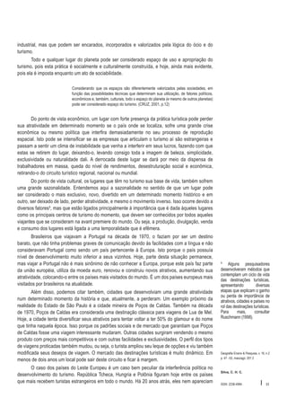 industrial, mas que podem ser encarados, incorporados e valorizados pela lógica do ócio e do
turismo.
Todo e qualquer lugar do planeta pode ser considerado espaço de uso e apropriação do
turismo, pois esta prática é socialmente e culturalmente construída, e hoje, ainda mais evidente,
pois ela é imposta enquanto um ato de sociabilidade.
Considerando que os espaços são diferentemente valorizados pelas sociedades, em
função das possibilidades técnicas que determinam sua utilização, de fatores políticos,
econômicos e, também, culturais, todo o espaço do planeta (e mesmo de outros planetas)
pode ser considerado espaço do turismo. (CRUZ, 2001, p.12)

Do ponto de vista econômico, um lugar com forte presença da prática turística pode perder
sua atratividade em determinado momento se o país onde se localiza, sofre uma grande crise
econômica ou mesmo política que interfira demasiadamente no seu processo de reprodução
espacial. Isto pode se intensificar se as empresas que articulam o turismo aí são estrangeiras e
passam a sentir um clima de instabilidade que venha a interferir em seus lucros, fazendo com que
estas se retirem do lugar, deixando-o, levando consigo toda a imagem de beleza, simplicidade,
exclusividade ou naturalidade dali. A derrocada deste lugar se dará por meio da dispensa de
trabalhadores em massa, queda do nível de rendimentos, desestruturação social e econômica,
retirando-o do circuito turístico regional, nacional ou mundial.
Do ponto de vista cultural, os lugares que têm no turismo sua base de vida, também sofrem
uma grande sazonalidade. Entendemos aqui a sazonalidade no sentido de que um lugar pode
ser considerado o mais exclusivo, novo, divertido em um determinado momento histórico e em
outro, ser deixado de lado, perder atratividade, e mesmo o movimento inverso. Isso ocorre devido a
diversos fatores³, mas que estão ligados principalmente à importância que é dada àqueles lugares
como os principais centros de turismo do momento, que devem ser conhecidos por todos aqueles
viajantes que se consideram na avant premiere do mundo. Ou seja, a produção, divulgação, venda
e consumo dos lugares está ligada a uma temporalidade que é efêmera.
Brasileiros que viajavam a Portugal na década de 1970, o faziam por ser um destino
barato, que não tinha problemas graves de comunicação devido às facilidades com a língua e não
consideravam Portugal como sendo um país pertencente à Europa. Isto porque o país possuía
nível de desenvolvimento muito inferior a seus vizinhos. Hoje, parte desta situação permanece,
mas viajar a Portugal não é mais sinônimo de não conhecer a Europa, porque este país faz parte
da união européia, utiliza da moeda euro, renovou e construiu novos atrativos, aumentando sua
atratividade, colocando-o entre os países mais visitados do mundo. É um dos países europeus mais
visitados por brasileiros na atualidade.
Além disso, podemos citar também, cidades que desenvolviam uma grande atratividade
num determinado momento da história e que, atualmente, a perderam. Um exemplo próximo da
realidade do Estado de São Paulo é a cidade mineira de Poços de Caldas. Também na década
de 1970, Poços de Caldas era considerada uma destinação clássica para viagens de Lua de Mel.
Hoje, a cidade tenta diversificar seus atrativos para tentar voltar a ter 50% do glamour e do nome
que tinha naquela época. Isso porque os padrões sociais e de mercado que garantiam que Poços
de Caldas fosse uma viagem interessante mudaram. Outras cidades surgiram vendendo o mesmo
produto com preços mais competitivos e com outras facilidades e exclusividades. O perfil dos tipos
de viagens proticadas também mudou, ou seja, o turista ampliou seu leque de opções e viu também
modificada seus desejos de viagem. O mercado das destinações turísticas é muito dinâmico. Em
menos de dois anos um local pode sair deste circuito e ficar à margem.
O caso dos países do Leste Europeu é um caso bem peculiar da interferência política no
desenvolvimento do turismo. República Tcheca, Hungria e Polônia figuram hoje entre os países
que mais recebem turistas estrangeiros em todo o mundo. Há 20 anos atrás, eles nem apareciam

³ Alguns pesquisadores
desenvolveram métodos que
contemplam um ciclo de vida
das destinações turísticas,
apresentando
diversas
etapas que explicam o ganho
ou perda de importância de
atrativos, cidades e países no
rol das destinações turísticas.
Para
mais,
consultar
Ruschmann (1998).

Geografia Ensino & Pesquisa, v. 16, n.2
p. 47 - 63, maio/ago. 201 2

Silva, C. H. C.

ISSN 2236-4994

I

53

 