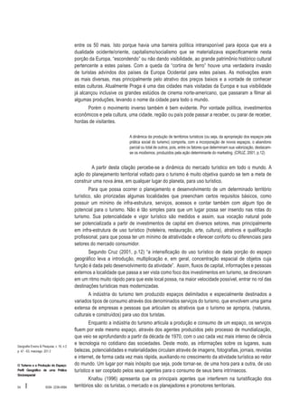 entre os 50 mais. Isto porque havia uma barreira política intransponível para época que era a
dualidade ocidente/oriente, capitalismo/socialismo que se materializava especificamente nesta
porção da Europa, “escondendo” ou não dando visibilidade, ao grande patrimônio histórico cultural
pertencente a estes países. Com a queda da “cortina de ferro” houve uma verdadeira invasão
de turistas advindos dos países da Europa Ocidental para estes países. As motivações eram
as mais diversas, mas principalmente pelo atrativo dos preços baixos e a vontade de conhecer
estas culturas. Atualmente Praga é uma das cidades mais visitadas da Europa e sua visibilidade
já alcançou inclusive os grandes estúdios de cinema norte-americano, que passaram a filmar ali
algumas produções, levando o nome da cidade para todo o mundo.
Porém o movimento inverso também é bem evidente. Por vontade política, investimentos
econômicos e pela cultura, uma cidade, região ou país pode passar a receber, ou parar de receber,
hordas de visitantes.
A dinâmica da produção de territórios turísticos (ou seja, da apropriação dos espaços pela
prática social do turismo) comporta, com a incorporação de novos espaços, o abandono
parcial ou total de outros, pois, entre os fatores que determinam sua valorização, destacamse os modismos, produzidos pela ação determinante do marketing. (CRUZ, 2001, p.12)

A partir desta citação percebe-se a dinâmica do mercado turístico em todo o mundo. A
ação do planejamento territorial voltado para o turismo é muito objetiva quando se tem a meta de
construir uma nova área, em qualquer lugar do planeta, para uso turístico.
Para que possa ocorrer o planejamento e desenvolvimento de um determinado território
turístico, são priorizadas algumas localidades que preencham certos requisitos básicos, como
possuir um mínimo de infra-estrutura, serviços, acessos e contar também com algum tipo de
potencial para o turismo. Não é tão simples para que um lugar possa ser inserido nas rotas do
turismo. Sua potencialidade e vigor turístico são medidos e assim, sua vocação natural pode
ser potencializada a partir de investimentos de capital em diversos setores, mas principalmente
em infra-estrutura de uso turístico (hoteleira, restauração, arte, cultura), atrativos e qualificação
profissional, para que possa ter um mínimo de atratividade e oferecer conforto ou diferenciais para
setores do mercado consumidor.
Segundo Cruz (2001, p.12) “a intensificação do uso turístico de dada porção do espaço
geográfico leva a introdução, multiplicação e, em geral, concentração espacial de objetos cuja
função é dada pelo desenvolvimento da atividade”. Assim, fluxos de capital, informações e pessoas
externos a localidade que passa a ser vista como foco dos investimentos em turismo, se direcionam
em um ritmo muito rápido para que este local possa, na maior velocidade possível, entrar no rol das
destinações turísticas mais modernizadas.
A indústria do turismo tem produzido espaços delimitados e especialmente destinados a
variados tipos de consumo através dos denominados serviços do turismo, que envolvem uma gama
extensa de empresas e pessoas que articulam os atrativos que o turismo se apropria, (naturais,
culturais e construídos) para uso dos turistas.

Geografia Ensino & Pesquisa, v. 16, n.2
p. 47 - 63, maio/ago. 201 2

O Turismo e a Produção do Espaço:
Perfil Geográfico de uma Prática
Sócioespacial

54

I

ISSN 2236-4994

Enquanto a indústria do turismo articula a produção e consumo de um espaço, os serviços
fluem por este mesmo espaço, através dos agentes produzidos pelo processo de mundialização,
que veio se aprofundando a partir da década de 1970, com o uso cada vez mais intenso de ciência
e tecnologia no cotidiano das sociedades. Deste modo, as informações sobre os lugares, suas
belezas, potencialidades e materialidades circulam através de imagens, fotografias, jornais, revistas
e internet, de forma cada vez mais rápida, auxiliando no crescimento da atividade turística ao redor
do mundo. Um lugar por mais inóspito que seja, pode tornar-se, de uma hora para a outra, de uso
turístico e ser cooptado pelos seus agentes para o consumo de seus bens intrínsecos.
Knafou (1996) apresenta que os principais agentes que interferem na turistificação dos
territórios são: os turistas, o mercado e os planejadores e promotores territoriais.

 