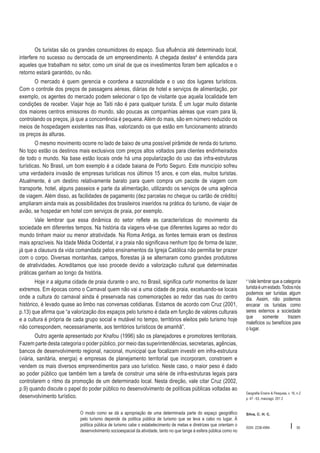 Os turistas são os grandes consumidores do espaço. Sua afluência até determinado local,
interfere no sucesso ou derrocada de um empreendimento. A chegada destes4 é entendida para
aqueles que trabalham no setor, como um sinal de que os investimentos foram bem aplicados e o
retorno estará garantido, ou não.
O mercado é quem gerencia e coordena a sazonalidade e o uso dos lugares turísticos.
Com o controle dos preços de passagens aéreas, diárias de hotel e serviços de alimentação, por
exemplo, os agentes do mercado podem selecionar o tipo de visitante que aquela localidade tem
condições de receber. Viajar hoje ao Taiti não é para qualquer turista. É um lugar muito distante
dos maiores centros emissores do mundo, são poucas as companhias aéreas que voam para lá,
controlando os preços, já que a concorrência é pequena. Além do mais, são em número reduzido os
meios de hospedagem existentes nas ilhas, valorizando os que estão em funcionamento atirando
os preços às alturas.
O mesmo movimento ocorre no lado de baixo de uma possível pirâmide de renda do turismo.
No topo estão os destinos mais exclusivos com preços altos voltados para clientes endinheirados
de todo o mundo. Na base estão locais onde há uma popularização do uso das infra-estruturas
turísticas. No Brasil, um bom exemplo é a cidade baiana de Porto Seguro. Este município sofreu
uma verdadeira invasão de empresas turísticas nos últimos 15 anos, e com elas, muitos turistas.
Atualmente, é um destino relativamente barato para quem compra um pacote de viagem com
transporte, hotel, alguns passeios e parte da alimentação, utilizando os serviços de uma agência
de viagem. Além disso, as facilidades de pagamento (dez parcelas no cheque ou cartão de crédito)
ampliaram ainda mais as possibilidades dos brasileiros inseridos na prática do turismo, de viajar de
avião, se hospedar em hotel com serviços de praia, por exemplo.
Vale lembrar que essa dinâmica do setor reflete as características do movimento da
sociedade em diferentes tempos. Na história da viagens vê-se que diferentes lugares ao redor do
mundo tinham maior ou menor atratividade. Na Roma Antiga, as fontes termais eram os destinos
mais aprazíveis. Na Idade Média Ocidental, ir a praia não significava nenhum tipo de forma de lazer,
já que a clausura da vida comandada pelos ensinamentos da Igreja Católica não permitia ter prazer
com o corpo. Diversas montanhas, campos, florestas já se alternaram como grandes produtores
de atratividades. Acreditamos que isso procede devido a valorização cultural que determinadas
práticas ganham ao longo da história.
Hoje ir a alguma cidade de praia durante o ano, no Brasil, significa curtir momentos de lazer
extremos. Em épocas como o Carnaval quem não vai a uma cidade de praia, excetuando-se locais
onde a cultura do carnaval ainda é preservada nas comemorações ao redor das ruas do centro
histórico, é levado quase ao limbo nas conversas cotidianas. Estamos de acordo com Cruz (2001,
p.13) que afirma que “a valorização dos espaços pelo turismo é dada em função de valores culturais
e a cultura é própria de cada grupo social e mutável no tempo, territórios eleitos pelo turismo hoje
não correspondem, necessariamente, aos territórios turísticos de amanhã”.
Outro agente apresentado por Knafou (1996) são os planejadores e promotores territoriais.
Fazem parte desta categoria o poder público, por meio das superintendências, secretarias, agências,
bancos de desenvolvimento regional, nacional, municipal que focalizam investir em infra-estrutura
(viária, sanitária, energia) e empresas de planejamento territorial que incorporam, constroem e
vendem os mais diversos empreendimentos para uso turístico. Neste caso, o maior peso é dado
ao poder público que também tem a tarefa de construir uma série de infra-estruturas legais para
controlarem o ritmo da promoção de um determinado local. Nesta direção, vale citar Cruz (2002,
p.9) quando discute o papel do poder público no desenvolvimento de políticas públicas voltadas ao
desenvolvimento turístico.
O modo como se dá a apropriação de uma determinada parte do espaço geográfico
pelo turismo depende da política pública de turismo que se leva a cabo no lugar. À
política pública de turismo cabe o estabelecimento de metas e diretrizes que orientam o
desenvolvimento socioespacial da atividade, tanto no que tange à esfera pública como no

Vale lembrar que a categoria
turista é um estado. Todos nós
podemos ser turistas algum
dia. Assim, não podemos
encarar os turistas como
seres externos a sociedade
que
somente
trazem
malefícios ou benefícios para
o lugar.
4

Geografia Ensino & Pesquisa, v. 16, n.2
p. 47 - 63, maio/ago. 201 2

Silva, C. H. C.

ISSN 2236-4994

I

55

 