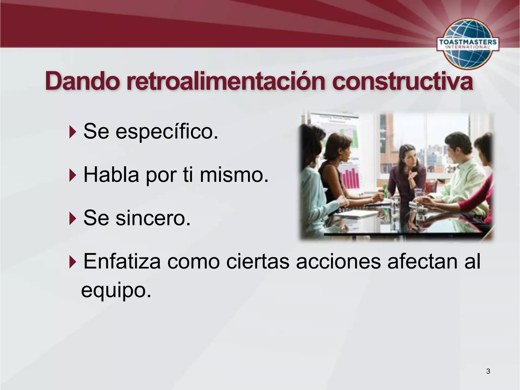 Dando retroalimentación constructiva
Se específico.
Habla por ti mismo.
Se sincero.
Enfatiza como ciertas acciones afectan al
equipo.
3