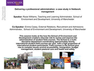 Delivering a professional administration: a case study in fieldwork
                                management

    Speaker: Rosie Williams, Teaching and Learning Administrator, School of
           Environment and Development, University of Manchester


  Co-Speaker: Emma Casey, External Relations, Recruitment and Admissions
Administrator, School of Environment and Development, University of Manchester


           This session looks at the how the School of Environment and
          Development created a discrete role to review and improve the
           administration of student field courses. The School is a multi-
             discipline department coordinating approximately twenty
      international student field courses per year, with a high proportion of
        international student participants. Field courses in the School give
         rise to complex issues around accessibility, immigration, budget
             management, student pastoral care and health and safety.
 