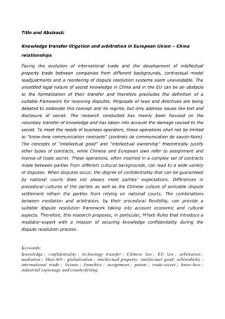 Title and Abstract:
Knowledge transfer litigation and arbitration in European Union – China
relationships
Facing the evolution of international trade and the development of intellectual
property trade between companies from different backgrounds, contractual model
readjustments and a reordering of dispute resolution systems seem unavoidable. The
unsettled legal nature of secret knowledge in China and in the EU can be an obstacle
to the formalization of their transfer and therefore precludes the definition of a
suitable framework for resolving disputes. Proposals of laws and directives are being
debated to elaborate this concept and its regime, but only address issues like tort and
disclosure of secret. The research conducted has mainly been focused on the
voluntary transfer of knowledge and has taken into account the damage caused to the
secret. To meet the needs of business operators, these operations shall not be limited
to "know-how communication contracts” (contrats de communication de savoir-faire).
The concepts of “intellectual good” and "intellectual ownership" theoretically justify
other types of contracts, while Chinese and European laws refer to assignment and
license of trade secret. These operations, often inserted in a complex set of contracts
made between parties from different cultural backgrounds, can lead to a wide variety
of disputes. When disputes occur, the degree of confidentiality that can be guaranteed
by national courts does not always meet parties’ expectations. Differences in
procedural cultures of the parties as well as the Chinese culture of amicable dispute
settlement refrain the parties from relying on national courts. The combinations
between mediation and arbitration, by their procedural flexibility, can provide a
suitable dispute resolution framework taking into account economic and cultural
aspects. Therefore, this research proposes, in particular, M²arb Rules that introduce a
mediator-expert with a mission of securing knowledge confidentiality during the
dispute resolution process.
Keywords:
Knowledge ; confidentiality ; technology transfer ; Chinese law ; EU law ; arbitration ;
mediation ; Med-Arb ; globalization ; intellectual property, intellectual good; arbitrability ;
international trade ; license ; franchise ; assignment ; patent ; trade-secret ; know-how ;
industrial espionage and counterfeiting.
 