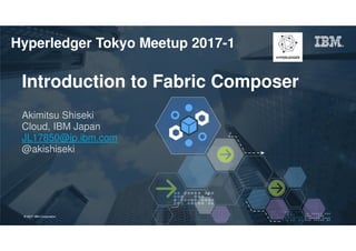 © 2017 IBM Corporation 1Page© 2017 IBM Corporation
Introduction to Fabric Composer
Akimitsu Shiseki
Cloud, IBM Japan
JL17850@jp.ibm.com
@akishiseki
Hyperledger Tokyo Meetup 2017-1
 