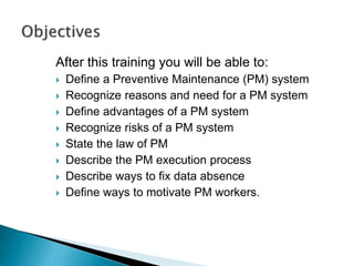 After this training you will be able to:
 Define a Preventive Maintenance (PM) system
 Recognize reasons and need for a PM system
 Define advantages of a PM system
 Recognize risks of a PM system
 State the law of PM
 Describe the PM execution process
 Describe ways to fix data absence
 Define ways to motivate PM workers.
 