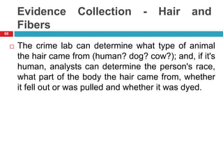 Evidence Collection - Hair and
Fibers
 The crime lab can determine what type of animal
the hair came from (human? dog? cow?); and, if it's
human, analysts can determine the person's race,
what part of the body the hair came from, whether
it fell out or was pulled and whether it was dyed.
68
 