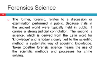 Forensics Science
 The former, forensic, relates to a discussion or
examination performed in public. Because trials in
the ancient world were typically held in public, it
carries a strong judicial connotation. The second is
science, which is derived from the Latin word for
'knowledge' and is today closely tied to the scientific
method, a systematic way of acquiring knowledge.
Taken together forensic science means the use of
the scientific methods and processes for crime
solving.
10
 