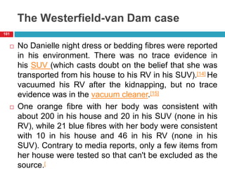 The Westerfield-van Dam case
 No Danielle night dress or bedding fibres were reported
in his environment. There was no trace evidence in
his SUV (which casts doubt on the belief that she was
transported from his house to his RV in his SUV).[14] He
vacuumed his RV after the kidnapping, but no trace
evidence was in the vacuum cleaner.[15]
 One orange fibre with her body was consistent with
about 200 in his house and 20 in his SUV (none in his
RV), while 21 blue fibres with her body were consistent
with 10 in his house and 46 in his RV (none in his
SUV). Contrary to media reports, only a few items from
her house were tested so that can't be excluded as the
source.[
101
 