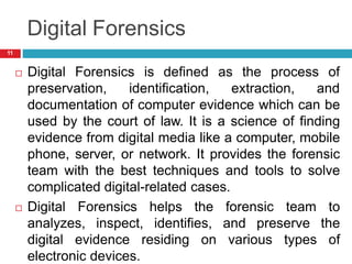Digital Forensics
as the process of
 Digital Forensics is defined
preservation, identification, extraction, and
documentation of computer evidence which can be
used by the court of law. It is a science of finding
evidence from digital media like a computer, mobile
phone, server, or network. It provides the forensic
team with the best techniques and tools to solve
complicated digital-related cases.
 Digital Forensics helps the forensic team to
analyzes, inspect, identifies, and preserve the
digital evidence residing on various types of
electronic devices.
11
 
