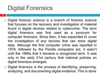 Digital Forensics
 Digital forensic science is a branch of forensic science
that focuses on the recovery and investigation of material
found in digital devices related to cybercrime. The term
digital forensics was first used as a synonym for
computer forensics. Since then, it has expanded to cover
the investigation of any devices that can store digital
data. Although the first computer crime was reported in
1978, followed by the Florida computers act, it wasn’t
until the 1990s that it became a recognized term. It was
only in the early 21st century that national policies on
digital forensics emerged.
 Digital forensics is the process of identifying, preserving,
analyzing, and documenting digital evidence. This is done
12
 