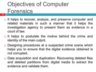 Objectives of Computer
Forensics
 It helps to recover, analyze, and preserve computer and
related materials in such a manner that it helps the
investigation agency to present them as evidence in a
court of law.
 It helps to postulate the motive behind the crime and
identity of the main culprit.
 Designing procedures at a suspected crime scene which
helps you to ensure that the digital evidence obtained is
not corrupted.
 Data acquisition and duplication: Recovering deleted files
and deleted partitions from digital media to extract the
evidence and validate them.
15
 