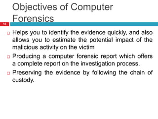 Objectives of Computer
Forensics
 Helps you to identify the evidence quickly, and also
allows you to estimate the potential impact of the
malicious activity on the victim
 Producing a computer forensic report which offers
a complete report on the investigation process.
 Preserving the evidence by following the chain of
custody.
16
 