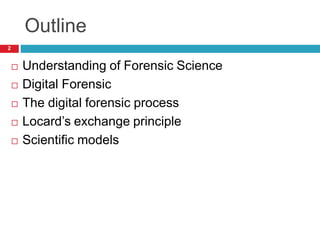 Outline
 Understanding of Forensic Science
 Digital Forensic
 The digital forensic process
 Locard’s exchange principle
 Scientific models
2
 