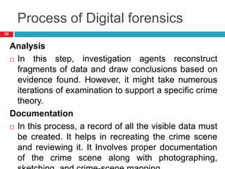 Process of Digital forensics
Analysis
 In this step, investigation agents reconstruct
fragments of data and draw conclusions based on
evidence found. However, it might take numerous
iterations of examination to support a specific crime
theory.
Documentation
 In this process, a record of all the visible data must
be created. It helps in recreating the crime scene
and reviewing it. It Involves proper documentation
of the crime scene along with photographing,
20
 