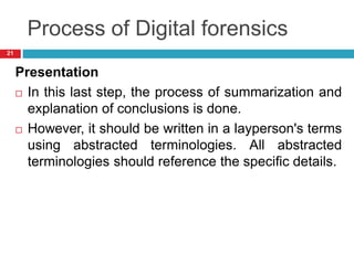 Process of Digital forensics
Presentation
 In this last step, the process of summarization and
explanation of conclusions is done.
 However, it should be written in a layperson's terms
using abstracted terminologies. All abstracted
terminologies should reference the specific details.
21
 