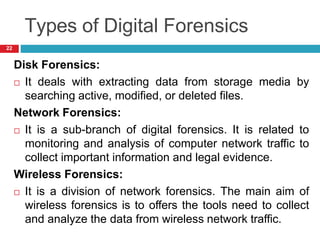 Types of Digital Forensics
Disk Forensics:
 It deals with extracting data from storage media by
searching active, modified, or deleted files.
Network Forensics:
 It is a sub-branch of digital forensics. It is related to
monitoring and analysis of computer network traffic to
collect important information and legal evidence.
Wireless Forensics:
 It is a division of network forensics. The main aim of
wireless forensics is to offers the tools need to collect
and analyze the data from wireless network traffic.
22
 