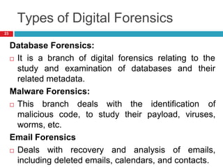Types of Digital Forensics
Database Forensics:
 It is a branch of digital forensics relating to the
of databases and their
study and examination
related metadata.
Malware Forensics:
 This branch deals with the identification of
malicious code, to study their payload, viruses,
worms, etc.
Email Forensics
 Deals with recovery and analysis of emails,
including deleted emails, calendars, and contacts.
23
 