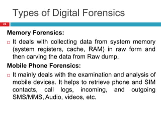 Types of Digital Forensics
Memory Forensics:
 It deals with collecting data from system memory
(system registers, cache, RAM) in raw form and
then carving the data from Raw dump.
Mobile Phone Forensics:
 It mainly deals with the examination and analysis of
mobile devices. It helps to retrieve phone and SIM
contacts, call logs, incoming, and outgoing
SMS/MMS, Audio, videos, etc.
24
 