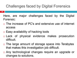 Challenges faced by Digital Forensics
Here, are major challenges faced by the Digital
Forensic:
 The increase of PC's and extensive use of internet
access
 Easy availability of hacking tools
 Lack of physical evidence makes prosecution
difficult.
 The large amount of storage space into Terabytes
that makes this investigation job difficult.
 Any technological changes require an upgrade or
changes to solutions.
25
 