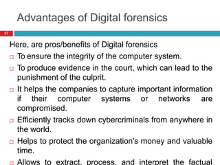 Advantages of Digital forensics
Here, are pros/benefits of Digital forensics
 To ensure the integrity of the computer system.
 To produce evidence in the court, which can lead to the
punishment of the culprit.
 It helps the companies to capture important information
if their computer systems or networks are
compromised.
 Efficiently tracks down cybercriminals from anywhere in
the world.
 Helps to protect the organization's money and valuable
time.
 Allows to extract, process, and interpret the factual
27
 