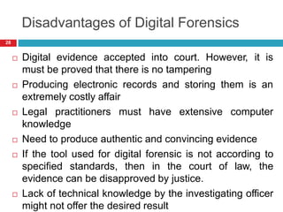 Disadvantages of Digital Forensics
 Digital evidence accepted into court. However, it is
must be proved that there is no tampering
 Producing electronic records and storing them is an
extremely costly affair
 Legal practitioners must have extensive computer
knowledge
 Need to produce authentic and convincing evidence
 If the tool used for digital forensic is not according to
specified standards, then in the court of law, the
evidence can be disapproved by justice.
 Lack of technical knowledge by the investigating officer
might not offer the desired result
28
 