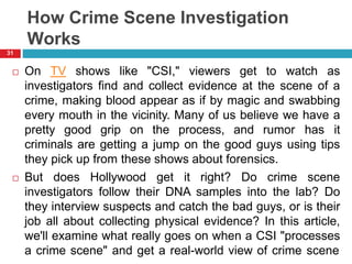 How Crime Scene Investigation
Works
 On TV shows like "CSI," viewers get to watch as
investigators find and collect evidence at the scene of a
crime, making blood appear as if by magic and swabbing
every mouth in the vicinity. Many of us believe we have a
pretty good grip on the process, and rumor has it
criminals are getting a jump on the good guys using tips
they pick up from these shows about forensics.
 But does Hollywood get it right? Do crime scene
investigators follow their DNA samples into the lab? Do
they interview suspects and catch the bad guys, or is their
job all about collecting physical evidence? In this article,
we'll examine what really goes on when a CSI "processes
a crime scene" and get a real-world view of crime scene
31
 