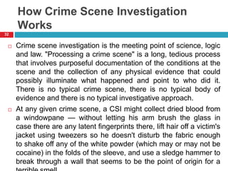 How Crime Scene Investigation
Works
 Crime scene investigation is the meeting point of science, logic
and law. "Processing a crime scene" is a long, tedious process
that involves purposeful documentation of the conditions at the
scene and the collection of any physical evidence that could
possibly illuminate what happened and point to who did it.
There is no typical crime scene, there is no typical body of
evidence and there is no typical investigative approach.
 At any given crime scene, a CSI might collect dried blood from
a windowpane — without letting his arm brush the glass in
case there are any latent fingerprints there, lift hair off a victim's
jacket using tweezers so he doesn't disturb the fabric enough
to shake off any of the white powder (which may or may not be
cocaine) in the folds of the sleeve, and use a sledge hammer to
break through a wall that seems to be the point of origin for a
32
 
