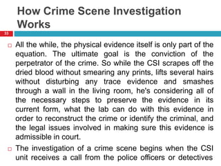 How Crime Scene Investigation
Works
 All the while, the physical evidence itself is only part of the
equation. The ultimate goal is the conviction of the
perpetrator of the crime. So while the CSI scrapes off the
dried blood without smearing any prints, lifts several hairs
without disturbing any trace evidence and smashes
through a wall in the living room, he's considering all of
the necessary steps to preserve the evidence in its
current form, what the lab can do with this evidence in
order to reconstruct the crime or identify the criminal, and
the legal issues involved in making sure this evidence is
admissible in court.
 The investigation of a crime scene begins when the CSI
unit receives a call from the police officers or detectives
33
 
