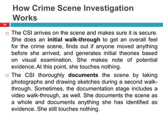 How Crime Scene Investigation
Works
 The CSI arrives on the scene and makes sure it is secure.
She does an initial walk-through to get an overall feel
for the crime scene, finds out if anyone moved anything
before she arrived, and generates initial theories based
on visual examination. She makes note of potential
evidence.At this point, she touches nothing.
 The CSI thoroughly documents the scene by taking
photographs and drawing sketches during a second walk-
through. Sometimes, the documentation stage includes a
video walk-through, as well. She documents the scene as
a whole and documents anything she has identified as
evidence. She still touches nothing.
34
 
