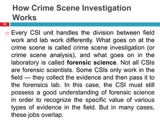 How Crime Scene Investigation
Works
 Every CSI unit handles the division between field
work and lab work differently. What goes on at the
crime scene is called crime scene investigation (or
crime scene analysis), and what goes on in the
laboratory is called forensic science. Not all CSIs
are forensic scientists. Some CSIs only work in the
field — they collect the evidence and then pass it to
the forensics lab. In this case, the CSI must still
possess a good understanding of forensic science
in order to recognize the specific value of various
types of evidence in the field. But in many cases,
these jobs overlap.
36
 