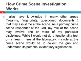 How Crime Scene Investigation
Works
38
 I also have knowledge in many other areas
(firearms, fingerprints, questioned documents...)
that may assist me at the scene. As a primary crime
scene responder at the CBI, my role at the scene
may involve one or more of my particular
disciplines. While I would not do a functionality test
on a firearm here at the laboratory, my role at the
crime scene would be to collect the gun and
understand its potential evidentiary significance.
 