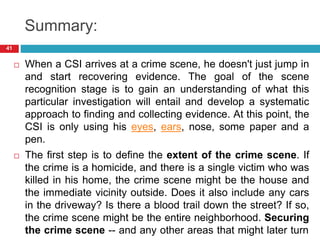 Summary:
 When a CSI arrives at a crime scene, he doesn't just jump in
and start recovering evidence. The goal of the scene
recognition stage is to gain an understanding of what this
particular investigation will entail and develop a systematic
approach to finding and collecting evidence. At this point, the
CSI is only using his eyes, ears, nose, some paper and a
pen.
 The first step is to define the extent of the crime scene. If
the crime is a homicide, and there is a single victim who was
killed in his home, the crime scene might be the house and
the immediate vicinity outside. Does it also include any cars
in the driveway? Is there a blood trail down the street? If so,
the crime scene might be the entire neighborhood. Securing
the crime scene -- and any other areas that might later turn
41
 