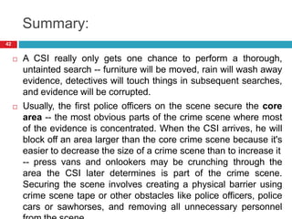 Summary:
 A CSI really only gets one chance to perform a thorough,
untainted search -- furniture will be moved, rain will wash away
evidence, detectives will touch things in subsequent searches,
and evidence will be corrupted.
 Usually, the first police officers on the scene secure the core
area -- the most obvious parts of the crime scene where most
of the evidence is concentrated. When the CSI arrives, he will
block off an area larger than the core crime scene because it's
easier to decrease the size of a crime scene than to increase it
-- press vans and onlookers may be crunching through the
area the CSI later determines is part of the crime scene.
Securing the scene involves creating a physical barrier using
crime scene tape or other obstacles like police officers, police
cars or sawhorses, and removing all unnecessary personnel
42
 