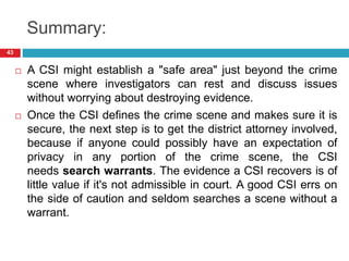 Summary:
 A CSI might establish a "safe area" just beyond the crime
scene where investigators can rest and discuss issues
without worrying about destroying evidence.
 Once the CSI defines the crime scene and makes sure it is
secure, the next step is to get the district attorney involved,
because if anyone could possibly have an expectation of
privacy in any portion of the crime scene, the CSI
needs search warrants. The evidence a CSI recovers is of
little value if it's not admissible in court. A good CSI errs on
the side of caution and seldom searches a scene without a
warrant.
43
 