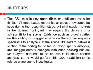 Summary:
 The CSI calls in any specialists or additional tools he
thinks he'll need based on particular types of evidence he
sees during the recognition stage. A t-shirt stuck in a tree
in the victim's front yard may require the delivery of a
scissor lift to the scene. Evidence such as blood spatter
on the ceiling or maggot activity on the corpse requires
specialists to analyze it at the scene. It's hard to deliver a
section of the ceiling to the lab for blood spatter analysis,
and maggot activity changes with each passing minute.
Mr. Clayton happens to be an expert in blood spatter
analysis, so he would perform this task in addition to his
role as crime scene investigator.
45
 