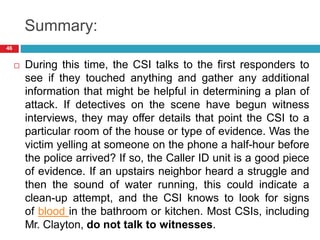 Summary:
 During this time, the CSI talks to the first responders to
see if they touched anything and gather any additional
information that might be helpful in determining a plan of
attack. If detectives on the scene have begun witness
interviews, they may offer details that point the CSI to a
particular room of the house or type of evidence. Was the
victim yelling at someone on the phone a half-hour before
the police arrived? If so, the Caller ID unit is a good piece
of evidence. If an upstairs neighbor heard a struggle and
then the sound of water running, this could indicate a
clean-up attempt, and the CSI knows to look for signs
of blood in the bathroom or kitchen. Most CSIs, including
Mr. Clayton, do not talk to witnesses.
46
 