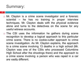 Summary:
 Mr. Clayton is a crime scene investigator and a forensic
scientist -- he has no training in proper interview
techniques. Mr. Clayton deals with the physical evidence
alone and turns to the detectives on the scene for any
useful witness accounts.
 The CSI uses the information he gathers during scene
recognition to develop a logical approach to this particular
crime scene. There is no cookie-cutter approach to crime
scene investigation. As Mr. Clayton explains, the approach
to a crime scene involving 13 deaths in a high school (Mr.
Clayton was one of the CSIs who processed Columbine
High School after the shootings there) and the approach to
a crime scene involving a person who was raped in a car
are vastly different.
47
 