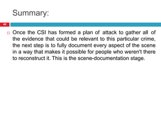 Summary:
 Once the CSI has formed a plan of attack to gather all of
the evidence that could be relevant to this particular crime,
the next step is to fully document every aspect of the scene
in a way that makes it possible for people who weren't there
to reconstruct it. This is the scene-documentation stage.
48
 