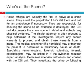 Who's at the Scene?
 Police officers are typically the first to arrive at a crime
scene. They arrest the perpetrator if he's still there and call
for an ambulance if necessary. They are responsible for
securing the scene so no evidence is destroyed. The CSI
unit documents the crime scene in detail and collects any
physical evidence. The district attorney is often present to
help determine if the investigators require any search
warrants to proceed and obtain those warrants from a
judge. The medical examiner (if a homicide) may or may not
be present to determine a preliminary cause of death.
Specialists (entomologists, forensic scientists, forensic
psychologists) may be called in if the evidence requires
expert analysis. Detectives interview witnesses and consult
with the CSI unit. They investigate the crime by following
49
 