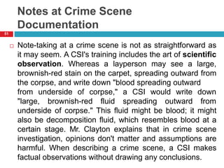 Notes at Crime Scene
Documentation
 Note-taking at a crime scene is not as straightforward as
it may seem. A CSI's training includes the art of scientific
observation. Whereas a layperson may see a large,
brownish-red stain on the carpet, spreading outward from
the corpse, and write down "blood spreading outward
from underside of corpse," a CSI would write
"large, brownish-red fluid spreading outward
down
from
underside of corpse." This fluid might be blood; it might
also be decomposition fluid, which resembles blood at a
certain stage. Mr. Clayton explains that in crime scene
investigation, opinions don't matter and assumptions are
harmful. When describing a crime scene, a CSI makes
factual observations without drawing any conclusions.
51
 