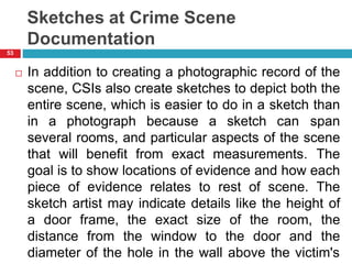 Sketches at Crime Scene
Documentation
 In addition to creating a photographic record of the
scene, CSIs also create sketches to depict both the
entire scene, which is easier to do in a sketch than
in a photograph because a sketch can span
several rooms, and particular aspects of the scene
that will benefit from exact measurements. The
goal is to show locations of evidence and how each
piece of evidence relates to rest of scene. The
sketch artist may indicate details like the height of
a door frame, the exact size of the room, the
distance from the window to the door and the
diameter of the hole in the wall above the victim's
53
 