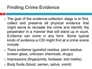 Finding Crime Evidence
 The goal of the evidence-collection stage is to find,
collect and preserve all physical evidence that
might serve to recreate the crime and identify the
perpetrator in a manner that will stand up in court.
Evidence can come in any form. Some typical
kinds of evidence a CSI might find at a crime scene
include:
 Trace evidence (gunshot residue, paint residue,
broken glass, unknown chemicals, drugs)
 Impressions (fingerprints, footwear, tool marks)
 Body fluids (blood, semen, saliva, vomit)
56
 