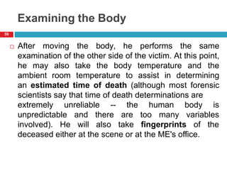 Examining the Body
 After moving the body, he performs the same
examination of the other side of the victim. At this point,
he may also take the body temperature and the
ambient room temperature to assist in determining
an estimated time of death (although most forensic
scientists say that time of death determinations are
extremely unreliable -- human body is
unpredictable variables
involved). He
and there
will also
the
are too many
take fingerprints of the
deceased either at the scene or at the ME's office.
59
 