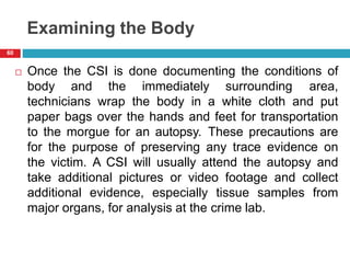 Examining the Body
 Once the CSI is done documenting the conditions of
body and the immediately surrounding area,
technicians wrap the body in a white cloth and put
paper bags over the hands and feet for transportation
to the morgue for an autopsy. These precautions are
for the purpose of preserving any trace evidence on
the victim. A CSI will usually attend the autopsy and
take additional pictures or video footage and collect
additional evidence, especially tissue samples from
major organs, for analysis at the crime lab.
60
 