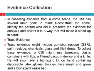 Evidence Collection
 In collecting evidence from a crime scene, the CSI has
several main goals in mind: Reconstruct the crime,
identify the person who did it, preserve the evidence for
analysis and collect it in a way that will make it stand up
in court.
 Trace Evidence
 Trace evidence might include gun-shot residue (GSR),
paint residue, chemicals, glass and illicit drugs. To collect
trace evidence, a CSI might use tweezers, plastic
containers with lids, a filtered vacuum device and a knife.
He will also have a biohazard kit on hand containing
disposable latex gloves, booties, face mask and gown
and a biohazard waste bag.
61
 