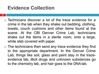 Evidence Collection
 Technicians discover a lot of the trace evidence for a
crime in the lab when they shake out bedding, clothing,
towels, couch cushions and other items found at the
scene. At the CBI Denver Crime Lab, technicians
shake out the items in a sterile room, onto a large,
white slab covered with paper.
 The technicians then send any trace evidence they find
to the appropriate department. In the Denver Crime
Lab, things like soil, glass and paint stay in the trace-
evidence lab, illicit drugs and unknown substances go
to the chemistry lab, and hair goes to the DNA lab.
63
 