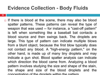 Evidence Collection - Body Fluids
 If there is blood at the scene, there may also be blood
spatter patterns. These patterns can reveal the type of
weapon that was used -- for instance, a "cast-off pattern"
is left when something like a baseball bat contacts a
blood source and then swings back. The droplets are
large. This type of pattern can indicate multiple blows
from a blunt object, because the first blow typically does
not contact any blood. A "high-energy pattern," on the
other hand, is made up of many tiny droplets and may
indicate a gun shot. Blood spatter analysis can indicate
which direction the blood came from. Analyzing a blood
pattern involves studying the size and shape of the stain,
the shape and size of the blood droplets and the
66
 