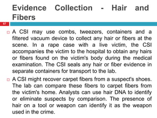 Evidence Collection - Hair and
Fibers
 A CSI may use combs, tweezers, containers and a
filtered vacuum device to collect any hair or fibers at the
scene. In a rape case with a live victim, the CSI
accompanies the victim to the hospital to obtain any hairs
or fibers found on the victim's body during the medical
examination. The CSI seals any hair or fiber evidence in
separate containers for transport to the lab.
 A CSI might recover carpet fibers from a suspect's shoes.
The lab can compare these fibers to carpet fibers from
the victim's home. Analysts can use hair DNA to identify
or eliminate suspects by comparison. The presence of
hair on a tool or weapon can identify it as the weapon
used in the crime.
67
 