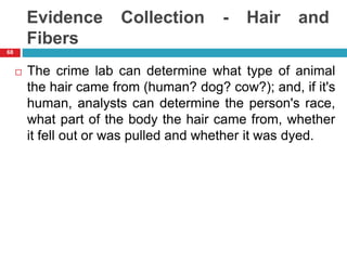 Evidence Collection - Hair and
Fibers
 The crime lab can determine what type of animal
the hair came from (human? dog? cow?); and, if it's
human, analysts can determine the person's race,
what part of the body the hair came from, whether
it fell out or was pulled and whether it was dyed.
68
 