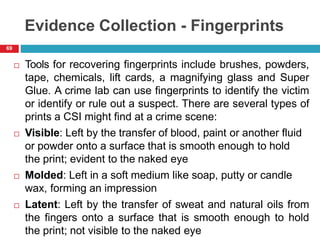 Evidence Collection - Fingerprints
 Tools for recovering fingerprints include brushes, powders,
tape, chemicals, lift cards, a magnifying glass and Super
Glue. A crime lab can use fingerprints to identify the victim
or identify or rule out a suspect. There are several types of
prints a CSI might find at a crime scene:
 Visible: Left by the transfer of blood, paint or another fluid
or powder onto a surface that is smooth enough to hold
the print; evident to the naked eye
 Molded: Left in a soft medium like soap, putty or candle
wax, forming an impression
 Latent: Left by the transfer of sweat and natural oils from
the fingers onto a surface that is smooth enough to hold
the print; not visible to the naked eye
69
 